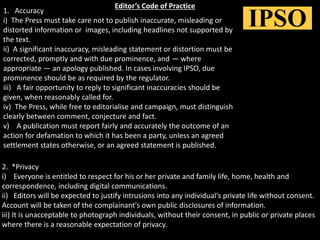 Editor’s Code of Practice
1. Accuracy
i) The Press must take care not to publish inaccurate, misleading or
distorted information or images, including headlines not supported by
the text.
ii) A significant inaccuracy, misleading statement or distortion must be
corrected, promptly and with due prominence, and — where
appropriate — an apology published. In cases involving IPSO, due
prominence should be as required by the regulator.
iii) A fair opportunity to reply to significant inaccuracies should be
given, when reasonably called for.
iv) The Press, while free to editorialise and campaign, must distinguish
clearly between comment, conjecture and fact.
v) A publication must report fairly and accurately the outcome of an
action for defamation to which it has been a party, unless an agreed
settlement states otherwise, or an agreed statement is published.
2. *Privacy
i) Everyone is entitled to respect for his or her private and family life, home, health and
correspondence, including digital communications.
ii) Editors will be expected to justify intrusions into any individual's private life without consent.
Account will be taken of the complainant's own public disclosures of information.
iii) It is unacceptable to photograph individuals, without their consent, in public or private places
where there is a reasonable expectation of privacy.
 