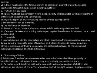 interest.
v) Editors must not use the fame, notoriety or position of a parent or guardian as sole
justification for publishing details of a child's private life.
7. *Children in sex cases
The press must not, even if legally free to do so, identify children under 16 who are victims or
witnesses in cases involving sex offences.
In any press report of a case involving a sexual offence against a child -
i) The child must not be identified.
ii) The adult may be identified.
iii) The word "incest" must not be used where a child victim might be identified.
iv) Care must be taken that nothing in the report implies the relationship between the accused
and the child.
8. *Hospitals
i) Journalists must identify themselves and obtain permission from a responsible executive
before entering non-public areas of hospitals or similar institutions to pursue enquiries.
ii) The restrictions on intruding into privacy are particularly relevant to enquiries about
individuals in hospitals or similar institutions.
9. *Reporting of Crime
i) Relatives or friends of persons convicted or accused of crime should not generally be
identified without their consent, unless they are genuinely relevant to the story.
ii) Particular regard should be paid to the potentially vulnerable position of children who
witness, or are victims of, crime. This should not restrict the right to report legal proceedings.
 