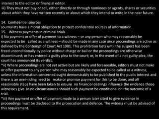 interest to the editor or financial editor.
iii) They must not buy or sell, either directly or through nominees or agents, shares or securities
about which they have written recently or about which they intend to write in the near future.
14. Confidential sources
Journalists have a moral obligation to protect confidential sources of information.
15. Witness payments in criminal trials
i) No payment or offer of payment to a witness – or any person who may reasonably be
expected to be called as a witness – should be made in any case once proceedings are active as
defined by the Contempt of Court Act 1981. This prohibition lasts until the suspect has been
freed unconditionally by police without charge or bail or the proceedings are otherwise
discontinued; or has entered a guilty plea to the court; or, in the event of a not guilty plea, the
court has announced its verdict.
*ii) Where proceedings are not yet active but are likely and foreseeable, editors must not make
or offer payment to any person who may reasonably be expected to be called as a witness,
unless the information concerned ought demonstrably to be published in the public interest and
there is an over-riding need to make or promise payment for this to be done; and all
reasonable steps have been taken to ensure no financial dealings influence the evidence those
witnesses give. In no circumstances should such payment be conditional on the outcome of a
trial.
*iii) Any payment or offer of payment made to a person later cited to give evidence in
proceedings must be disclosed to the prosecution and defence. The witness must be advised of
this requirement.
 