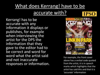 What does Kerrang! have to be
accurate with?
Kerrang! has to be
accurate with any
information it displays or
publishes, for example
when interviewing the
artist for the DPS the
information that they
gave to the editor had to
be correct and word for
word what the artist said
and not inaccurate
responses or information.
For example, the front cover
above has a verbal code quoted
from the artist, it is in speech
marks which highlights that the
artist has said this and that it is
‘accurate’ information
 