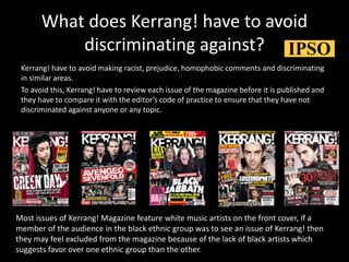 What does Kerrang! have to avoid
discriminating against?
Kerrang! have to avoid making racist, prejudice, homophobic comments and discriminating
in similar areas.
To avoid this, Kerrang! have to review each issue of the magazine before it is published and
they have to compare it with the editor’s code of practice to ensure that they have not
discriminated against anyone or any topic.
Most issues of Kerrang! Magazine feature white music artists on the front cover, if a
member of the audience in the black ethnic group was to see an issue of Kerrang! then
they may feel excluded from the magazine because of the lack of black artists which
suggests favor over one ethnic group than the other.
 