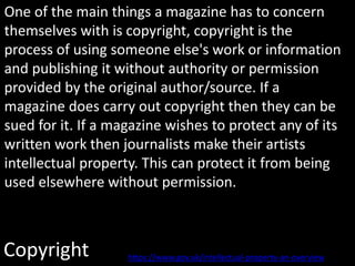 Copyright
One of the main things a magazine has to concern
themselves with is copyright, copyright is the
process of using someone else's work or information
and publishing it without authority or permission
provided by the original author/source. If a
magazine does carry out copyright then they can be
sued for it. If a magazine wishes to protect any of its
written work then journalists make their artists
intellectual property. This can protect it from being
used elsewhere without permission.
https://www.gov.uk/intellectual-property-an-overview
 