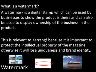 Watermark
What is a watermark?
A watermark is a digital stamp which can be used by
businesses to show the product is theirs and can also
be used to display ownership of the business in the
product.
This is relevant to Kerrang! because it is important to
protect the intellectual property of the magazine
otherwise it will lose uniqueness and brand identity.
 