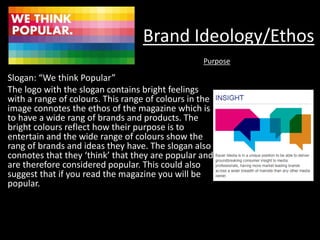 Brand Ideology/Ethos
Slogan: “We think Popular”
The logo with the slogan contains bright feelings
with a range of colours. This range of colours in the
image connotes the ethos of the magazine which is
to have a wide rang of brands and products. The
bright colours reflect how their purpose is to
entertain and the wide range of colours show the
rang of brands and ideas they have. The slogan also
connotes that they ‘think’ that they are popular and
are therefore considered popular. This could also
suggest that if you read the magazine you will be
popular.
Purpose
 