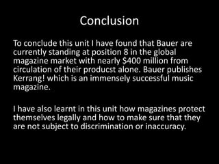 Conclusion
To conclude this unit I have found that Bauer are
currently standing at position 8 in the global
magazine market with nearly $400 million from
circulation of their producst alone. Bauer publishes
Kerrang! which is an immensely successful music
magazine.
I have also learnt in this unit how magazines protect
themselves legally and how to make sure that they
are not subject to discrimination or inaccuracy.
 