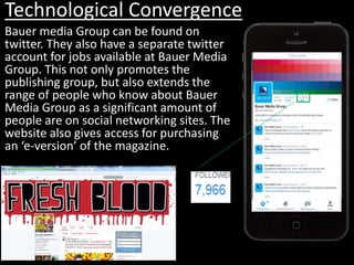 Technological Convergence
Bauer media Group can be found on
twitter. They also have a separate twitter
account for jobs available at Bauer Media
Group. This not only promotes the
publishing group, but also extends the
range of people who know about Bauer
Media Group as a significant amount of
people are on social networking sites. The
website also gives access for purchasing
an ‘e-version’ of the magazine.
 