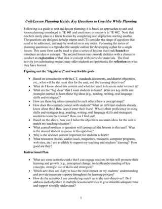 1
Unit/Lesson Planning Guide: Key Questions to Consider While Planning
Following is a guide to unit and lesson planning; it is based on approaches to unit and
lesson planning introduced in TE 401 and used more extensively in TE 402. Note that
teachers rarely plan in a linear fashion by completing one step before starting another.
The questions are designed to help interns and CTs consider the range of questions that
need to be addressed, and may be worked on in any order. Following the series of
planning questions is a reproducible sample outline for developing a plan for a single
lesson. This same form can be used to plan a series of lessons that could launch or
introduce an idea or concept. The second lesson may provide children with a chance to
conduct an exploration of that idea or concept with particular materials. The final
activity (or culminating project) may offer students an opportunity for reflection on what
they have learned.
Figuring out the “big picture” and worthwhile goals
 Based on consultation with the CT, standards documents, and district objectives,
etc., what will be the main idea for the unit, and the learning objectives?
 What do I know about this content and what do I need to learn in order to teach it?
 What are the “big ideas” that I want students to learn? What are key skills and
strategies needed to learn these big ideas (e.g., reading, writing, oral language
skills and strategies)?
 How are these big ideas connected to each other (draw a concept map)?
 How does this content connect with students? What do different students already
know about this? How does it enter their lives? What is their proficiency in using
skills and strategies (e.g., reading, writing, oral language skills and strategies)
needed to learn the content? How can I find out?
 Based on the above, how can I tailor the objectives and main ideas for the unit to
match my teaching situation?
 What central problem or question will connect all the lessons in this unit? What
is the desired student response to this question?
 Why is the selected content important for students to learn?
 What resources (books, audiovisuals, magazines, museums, computer programs,
web sites, etc.) are available to support my teaching and students’ learning? How
good are they?
Instructional Plan
 What are some activities/tasks that I can engage students in that will promote their
learning and growth (e.g., conceptual change, in-depth understanding of key
concepts, strategic use of skills and strategies)?
 Which activities are likely to have the most impact on my students’ understanding
and provide necessary support throughout the learning process?
 How do the activities I am considering match up to the unit objectives? Do I
address each objective in multiple lessons/activities to give students adequate time
and support to really understand?
 