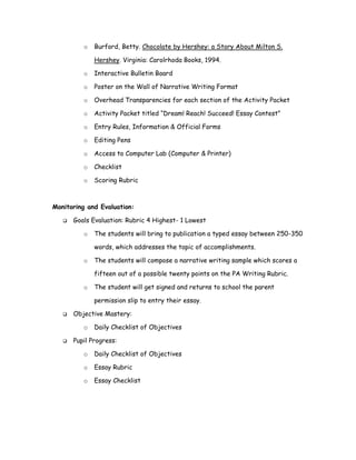 o   Burford, Betty. Chocolate by Hershey: a Story About Milton S.

             Hershey. Virginia: Carolrhoda Books, 1994.

         o   Interactive Bulletin Board

         o   Poster on the Wall of Narrative Writing Format

         o   Overhead Transparencies for each section of the Activity Packet

         o   Activity Packet titled “Dream! Reach! Succeed! Essay Contest”

         o   Entry Rules, Information & Official Forms

         o   Editing Pens

         o   Access to Computer Lab (Computer & Printer)

         o   Checklist

         o   Scoring Rubric



Monitoring and Evaluation:

      Goals Evaluation: Rubric 4 Highest- 1 Lowest

         o   The students will bring to publication a typed essay between 250-350

             words, which addresses the topic of accomplishments.

         o   The students will compose a narrative writing sample which scores a

             fifteen out of a possible twenty points on the PA Writing Rubric.

         o   The student will get signed and returns to school the parent

             permission slip to entry their essay.

      Objective Mastery:

         o   Daily Checklist of Objectives

      Pupil Progress:

         o   Daily Checklist of Objectives

         o   Essay Rubric

         o   Essay Checklist
 
