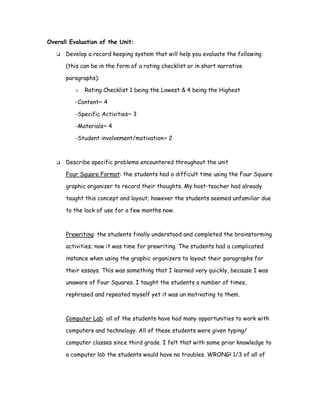 Overall Evaluation of the Unit:

      Develop a record keeping system that will help you evaluate the following

      (this can be in the form of a rating checklist or in short narrative

      paragraphs):

          o   Rating Checklist 1 being the Lowest & 4 being the Highest

          -Content~ 4

          -Specific Activities~ 3

          -Materials~ 4

          -Student involvement/motivation~ 2



      Describe specific problems encountered throughout the unit

      Four Square Format: the students had a difficult time using the Four Square

      graphic organizer to record their thoughts. My host-teacher had already

      taught this concept and layout; however the students seemed unfamiliar due

      to the lack of use for a few months now.



      Prewriting: the students finally understood and completed the brainstorming

      activities; now it was time for prewriting. The students had a complicated

      instance when using the graphic organizers to layout their paragraphs for

      their essays. This was something that I learned very quickly, because I was

      unaware of Four Squares. I taught the students a number of times,

      rephrased and repeated myself yet it was un motivating to them.



      Computer Lab: all of the students have had many opportunities to work with

      computers and technology. All of these students were given typing/

      computer classes since third grade. I felt that with some prior knowledge to

      a computer lab the students would have no troubles. WRONG! 1/3 of all of
 