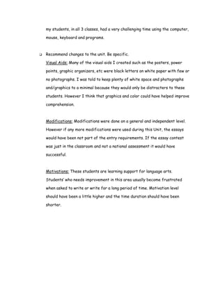 my students, in all 3 classes, had a very challenging time using the computer,

mouse, keyboard and programs.



Recommend changes to the unit. Be specific.

Visual Aids: Many of the visual aids I created such as the posters, power

points, graphic organizers, etc were black letters on white paper with few or

no photographs. I was told to keep plenty of white space and photographs

and/graphics to a minimal because they would only be distracters to these

students. However I think that graphics and color could have helped improve

comprehension.



Modifications: Modifications were done on a general and independent level.

However if any more modifications were used during this Unit, the essays

would have been not part of the entry requirements. If the essay contest

was just in the classroom and not a national assessment it would have

successful.



Motivations: These students are learning support for language arts.

Students’ who needs improvement in this area usually become frustrated

when asked to write or write for a long period of time. Motivation level

should have been a little higher and the time duration should have been

shorter.
 