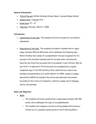 General Information:

   •   Title of the unit- Milton Hershey’s Dream, Reach, Succeed Essay Contest

   •   Subject area- Language Arts

   •   Grade level- 5th – 6th

   •   Time line- February -March 7, 2008



Introduction:

   •   Significance of the topic: The students will write an essay for an authentic

       assessment.



   •   Description of the topic: The students will submit a handwritten or typed

       essay, between 250 and 350 words, which addresses the following topic:

       Milton Hershey had a sense of accomplishment. He was recognized for his

       success in the chocolate business and for his many other contributions.

       Describe one thing that you would like to accomplish in your lifetime. Why do

       you think it is important? All entries must be accompanied by a signed,

       completed copy of the Official Entry Form, submitted as a class in one

       envelope and postmarked on or before March 14, 2008. A panel of judges

       selected by NAESP will evaluate the entries and determine the winners

       according to the criteria of originality, creativity, proper use of language,

       clarity, and neatness.



Goals and Objective:

   •   Goals:

          o     The students will bring to publication a typed essay between 250-350

                words, which addresses the topic of accomplishments.

          o     The students will compose a narrative writing sample which scores a

                fifteen out of a possible twenty points on the PA Writing Rubric.
 