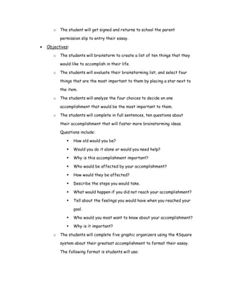 o   The student will get signed and returns to school the parent

           permission slip to entry their essay.

•   Objectives:

       o   The students will brainstorm to create a list of ten things that they

           would like to accomplish in their life.

       o   The students will evaluate their brainstorming list, and select four

           things that are the most important to them by placing a star next to

           the item.

       o   The students will analyze the four choices to decide on one

           accomplishment that would be the most important to them.

       o   The students will complete in full sentences, ten questions about

           their accomplishment that will foster more brainstorming ideas.

           Questions include:

                  How old would you be?

                  Would you do it alone or would you need help?

                  Why is this accomplishment important?

                  Who would be affected by your accomplishment?

                  How would they be affected?

                  Describe the steps you would take.

                  What would happen if you did not reach your accomplishment?

                  Tell about the feelings you would have when you reached your

                  goal.

                  Who would you most want to know about your accomplishment?

                  Why is it important?

       o   The students will complete five graphic organizers using the 4Square

           system about their greatest accomplishment to format their essay.

           The following format is students will use:
 