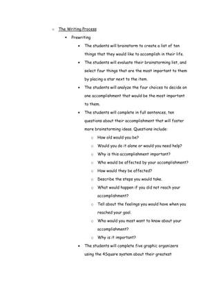 o   The Writing Process

          Prewriting

             •   The students will brainstorm to create a list of ten

                 things that they would like to accomplish in their life.

             •   The students will evaluate their brainstorming list, and

                 select four things that are the most important to them

                 by placing a star next to the item.

             •   The students will analyze the four choices to decide on

                 one accomplishment that would be the most important

                 to them.

             •   The students will complete in full sentences, ten

                 questions about their accomplishment that will foster

                 more brainstorming ideas. Questions include:

                       o   How old would you be?

                       o   Would you do it alone or would you need help?

                       o   Why is this accomplishment important?

                       o   Who would be affected by your accomplishment?

                       o   How would they be affected?

                       o   Describe the steps you would take.

                       o   What would happen if you did not reach your

                           accomplishment?

                       o   Tell about the feelings you would have when you

                           reached your goal.

                       o   Who would you most want to know about your

                           accomplishment?

                       o   Why is it important?

             •   The students will complete five graphic organizers

                 using the 4Square system about their greatest
 