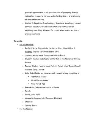 provided opportunities to ask questions; Use of prompting & verbal

             redirection in order to increase understanding; Use of brainstorming

             of ideas before writing.

         o   Michael S- Repetition & rephrasing of directions; Modeling of correct

             sentence structure; Use of visuals when given instructions or

             explaining something; Allowance for breaks when frustrated; Use of

             graphic organizers.



Materials:

      For the students:

         o   Burford, Betty. Chocolate by Hershey: a Story About Milton S.

             Hershey. Virginia: Carolrhoda Books, 1994.

         o   Student-teacher made Interactive Bulletin Board

         o   Student- teacher made Poster on the Wall of the Narrative Writing

             Format

         o   Revised Student- teacher made Activity Packet titled “Dream! Reach!

             Succeed! Essay Contest”

         o   Color Coded Folder per class for each student to keep everything in

                       First Period- Yellow

                       Second Period- Green

                       Third Period- Red

         o   Entry Rules, Information & Official Forms

         o   Pencils

         o   White, Lined Paper

         o   Access to Computer Lab (Computer & Printer)

         o   Checklist

         o   Scoring Rubric

      For the teacher:
 
