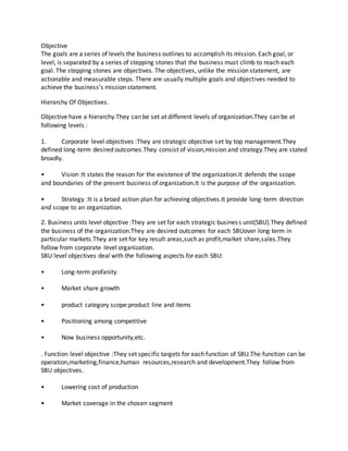 Objective
The goals are a series of levels the business outlines to accomplish its mission. Each goal, or
level, is separated by a series of stepping stones that the business must climb to reach each
goal. The stepping stones are objectives. The objectives, unlike the mission statement, are
actionable and measurable steps. There are usually multiple goals and objectives needed to
achieve the business’s mission statement.
Hierarchy Of Objectives.
Objective have a hierarchy.They can be set at different levels of organization.They can be at
following levels :
1. Corporate level objectives :They are strategic objective set by top management.They
defined long-term desired outcomes.They consist of vision,mission and strategy.They are stated
broadly.
• Vision :It states the reason for the existence of the organization.It defends the scope
and boundaries of the present business of organization.It is the purpose of the organization.
• Strategy :It is a broad action plan for achieving objectives.It provide long-term direction
and scope to an organization.
2. Business units level objective :They are set for each strategic business unit(SBU).They defined
the business of the organization.They are desired outcomes for each SBUover long term in
particular markets.They are set for key result areas,such as profit,market share,sales.They
follow from corporate level organization.
SBU level objectives deal with the following aspects for each SBU:
• Long-term profanity
• Market share growth
• product category scope:product line and items
• Positioning among competitive
• Now business opportunity,etc.
. Function level objective :They set specific targets for each function of SBU.The function can be
operation,marketing,finance,human resources,research and development.They follow from
SBU objectives.
• Lowering cost of production
• Market coverage in the chosen segment
 
