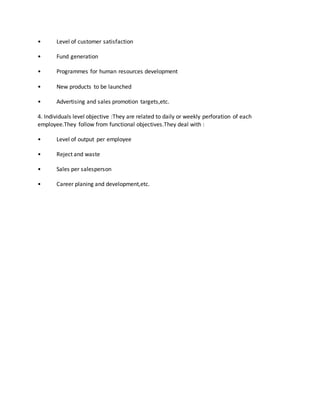 • Level of customer satisfaction
• Fund generation
• Programmes for human resources development
• New products to be launched
• Advertising and sales promotion targets,etc.
4. Individuals level objective :They are related to daily or weekly perforation of each
employee.They follow from functional objectives.They deal with :
• Level of output per employee
• Reject and waste
• Sales per salesperson
• Career planing and development,etc.
 