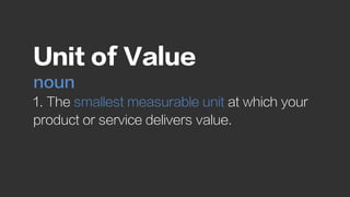 Unit of Value
noun
1. The smallest measurable unit at which your
product or service delivers value.
 