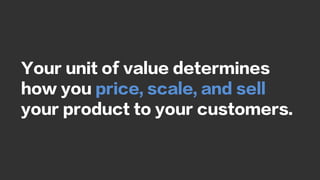 Your unit of value determines
how you price, scale, and sell
your product to your customers.
 