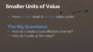 Smaller Units of Value
-  Have smaller deals & shorter sales cycles
The Big Questions:
-  How do I create a cost effective channel?
-  How do I scale up the value?
 