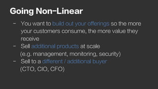 Going Non-Linear
-  You want to build out your offerings so the more
your customers consume, the more value they
receive
-  Sell additional products at scale
(e.g. management, monitoring, security)
-  Sell to a different / additional buyer
(CTO, CIO, CFO)
 