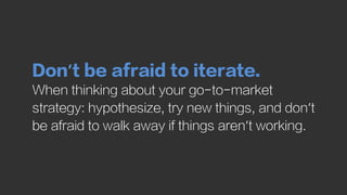 Don’t be afraid to iterate.
When thinking about your go-to-market
strategy: hypothesize, try new things, and don’t
be afra...