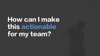 How can I make
this actionable
for my team?
 