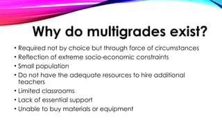 Why do multigrades exist?
• Required not by choice but through force of circumstances
• Reflection of extreme socio-economic constraints
• Small population
• Do not have the adequate resources to hire additional
teachers
• Limited classrooms
• Lack of essential support
• Unable to buy materials or equipment
 