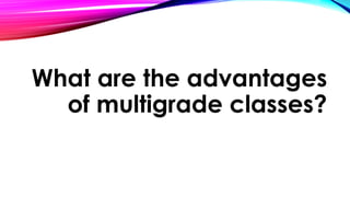 What are the advantages
of multigrade classes?
 