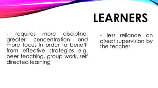 LEARNERS
- requires more discipline,
greater concentration and
more focus in order to benefit
from effective strategies e.g.
peer teaching, group work, self
directed learning
- less reliance on
direct supervision by
the teacher
 