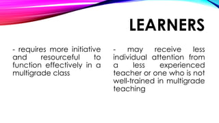 LEARNERS
- requires more initiative
and resourceful to
function effectively in a
multigrade class
- may receive less
individual attention from
a less experienced
teacher or one who is not
well-trained in multigrade
teaching
 