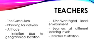 TEACHERS
- The Curriculum
- Planning for delivery
- Attitude
- Isolation due to
geographical location
- Disadvantaged local
environment
- Learners at different
learning levels
- Teacher frustration
 
