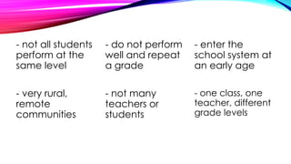 - not all students
perform at the
same level
- do not perform
well and repeat
a grade
- enter the
school system at
an early age
- very rural,
remote
communities
- not many
teachers or
students
- one class, one
teacher, different
grade levels
 