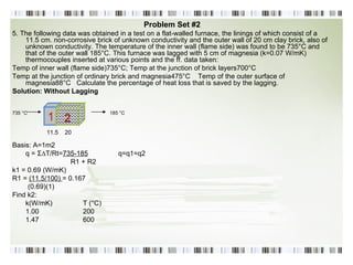 Problem Set #2 5. The following data was obtained in a test on a flat-walled furnace, the linings of which consist of a 11.5 cm. non-corrosive brick of unknown conductivity and the outer wall of 20 cm clay brick, also of unknown conductivity. The temperature of the inner wall (flame side) was found to be 735°C and that of the outer wall 185°C. This furnace was lagged with 5 cm of magnesia (k=0.07 W/mK) thermocouples inserted at various points and the ff. data taken: Temp of inner wall (flame side)735°C; Temp at the junction of brick layers700°C Temp at the junction of ordinary brick and magnesia475°C  Temp of the outer surface of magnesia88°C  Calculate the percentage of heat loss that is saved by the lagging. Solution: Without Lagging   735 °C  185 °C   Basis: A=1m2 q =  Σ ∆T/Rt= 735-185 q=q1=q2 R1 + R2 k1 = 0.69 (W/mK) R1 =  (11.5/100)  = 0.167 (0.69)(1) Find k2: k(W/mK) T (°C) 1.00 200 1.47 600 1 2 11.5  20 