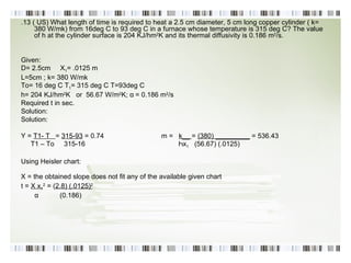 .13 ( US) What length of time is required to heat a 2.5 cm diameter, 5 cm long copper cylinder ( k= 380 W/mk) from 16deg C to 93 deg C in a furnace whose temperature is 315 deg C? The value of h at the cylinder surface is 204 KJ/hm 2 K and its thermal diffusivity is 0.186 m 2 /s. Given: D= 2.5cm  X 1 = .0125 m L=5cm ; k= 380 W/mk To= 16 deg C T 1 = 315 deg C T=93deg C h= 204 KJ/hm 2 K  or  56.67 W/m 2 K; α   = 0.186 m 2 /s Required t in sec. Solution: Solution: Y =  T1- T  =  315-93  = 0.74 m =  k__  =  (380) _________  = 536.43 T1 – To  315-16   Һ x 1   ( 56.67 ) (.0125) Using Heisler chart: X = the obtained slope does not fit any of the available given chart   t =  X x 1 2  = ( 2.8) (.0125) 2 α  (0.186) 