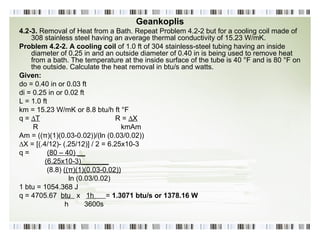 Geankoplis 4.2-3.  Removal of Heat from a Bath. Repeat Problem 4.2-2 but for a cooling coil made of 308 stainless steel having an average thermal conductivity of 15.23 W/mK. Problem 4.2-2. A cooling coil  of 1.0 ft of 304 stainless-steel tubing having an inside diameter of 0.25 in and an outside diameter of 0.40 in is being used to remove heat from a bath. The temperature at the inside surface of the tube is 40 °F and is 80 °F on the outside. Calculate the heat removal in btu/s and watts. Given: do = 0.40 in or 0.03 ft di = 0.25 in or 0.02 ft L = 1.0 ft km = 15.23 W/mK or 8.8 btu/h ft °F q =  ∆T R =  ∆X R  kmAm Am = ((π)(1)(0.03-0.02))/(ln (0.03/0.02))  ∆ X = [(.4/12)- (.25/12)] / 2 = 6.25x10-3 q =  (80 – 40) __   (6.25x10-3)_______ (8.8)  ((π)(1)(0.03-0.02)) ln (0.03/0.02) 1 btu = 1054.368 J q = 4705.67  btu  x  1h  =  1.3071 btu/s or 1378.16 W h  3600s 