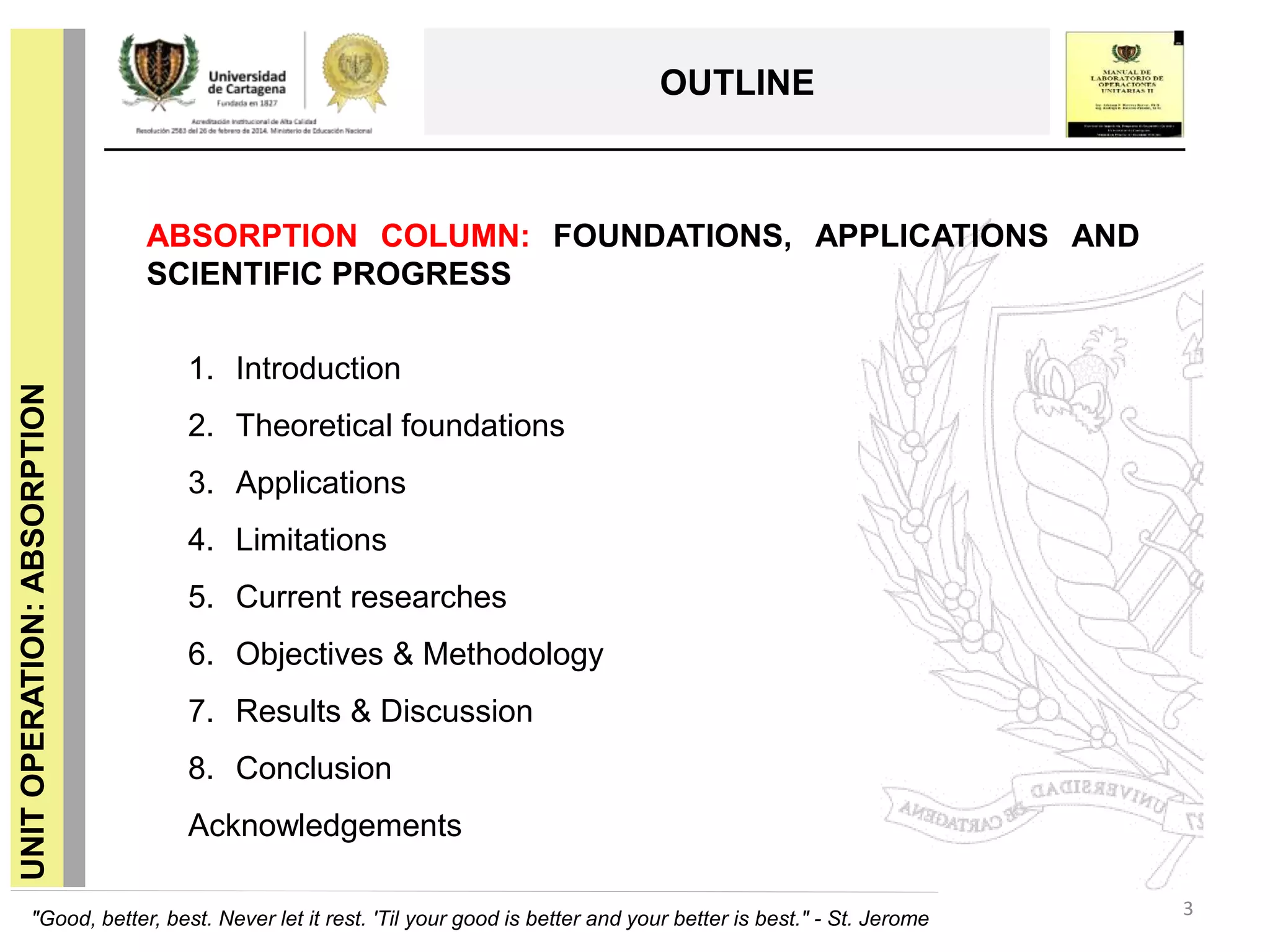 3
UNITOPERATION:ABSORPTION
OUTLINE
1. Introduction
2. Theoretical foundations
3. Applications
4. Limitations
5. Current researches
6. Objectives & Methodology
7. Results & Discussion
8. Conclusion
Acknowledgements
ABSORPTION COLUMN: FOUNDATIONS, APPLICATIONS AND
SCIENTIFIC PROGRESS
"Good, better, best. Never let it rest. 'Til your good is better and your better is best." - St. Jerome
 