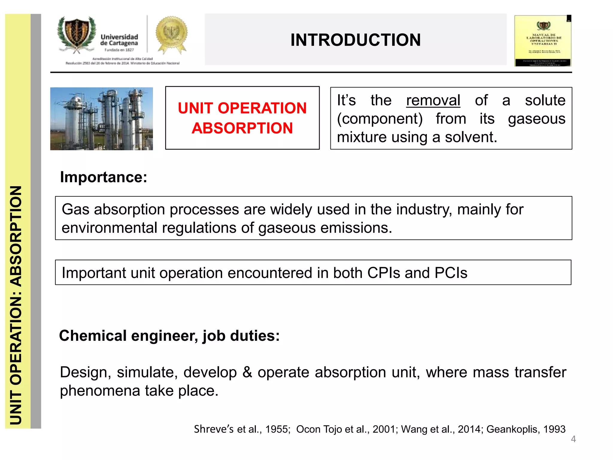 4
UNITOPERATION:ABSORPTION
INTRODUCTION
UNIT OPERATION
ABSORPTION
It’s the removal of a solute
(component) from its gaseous
mixture using a solvent.
Importance:
Gas absorption processes are widely used in the industry, mainly for
environmental regulations of gaseous emissions.
Chemical engineer, job duties:
Design, simulate, develop & operate absorption unit, where mass transfer
phenomena take place.
Shreve’s et al., 1955; Ocon Tojo et al., 2001; Wang et al., 2014; Geankoplis, 1993
Important unit operation encountered in both CPIs and PCIs
 
