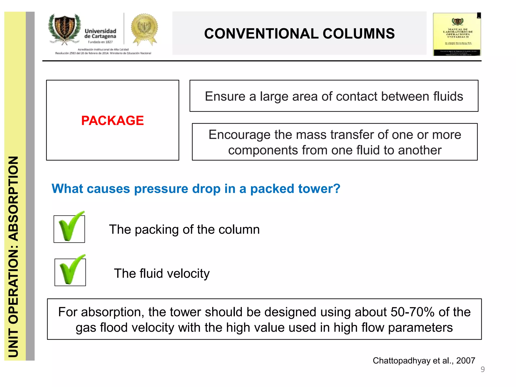 9
UNITOPERATION:ABSORPTION
CONVENTIONAL COLUMNS
Ensure a large area of ​​contact between fluids
Encourage the mass transfer of one or more
components from one fluid to another
What causes pressure drop in a packed tower?
The packing of the column
For absorption, the tower should be designed using about 50-70% of the
gas flood velocity with the high value used in high flow parameters
PACKAGE
The fluid velocity
Chattopadhyay et al., 2007
 