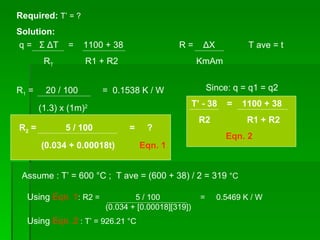 Required:  T’ = ? q =  Σ   Δ T  =  1100 + 38 R T   R1 + R2 Solution: R =  Δ X KmAm R 1  =  20 / 100  =  0.1538 K / W (1.3) x (1m) 2 R 2  =  5 / 100  =  ? (0.034 + 0.00018t)  Eqn. 1 Since: q = q1 = q2 T’ - 38  =  1100 + 38 R2  R1 + R2 Eqn. 2 Assume : T’ = 600  °C ;  T ave = (600 + 38) / 2 = 319  °C  T ave = t Using  Eqn. 1 : R2 =  5 / 100  =  0.5469 K / W (0.034 + [0.00018][319])  Using  Eqn. 2  : T’ = 926.21  °C 
