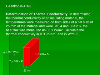 Geankoplis 4.1-2 Determination of Thermal Conductivity.  In determining the thermal conductivity of an insulating material, the temperatures were measured on both sides of a flat slab of 25 mm of the material and were 318.4 and 303.2 K. the heat flux was measured as 35.1 W/m2. Calculate the thermal conductivity in BTU/h-ft-ºF and in W/m-K q = 35.1 W/m 2 T 1  = 318.4 K T 2  = 303.2 K 25 mm 