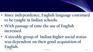 • Since independence, English language continued
to be taught in Indian schools.
• With passage of time the use of English
increased.
• A sizeable group of Indian higher social status
was dependent on their good acquisition of
English.
07/11/2021 Education 10
 