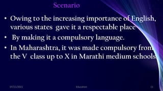 Scenario
• Owing to the increasing importance of English,
various states gave it a respectable place
• By making it a compulsory language.
• In Maharashtra, it was made compulsory from
the V class up to X in Marathi medium schools.
07/11/2021 Education 11
 