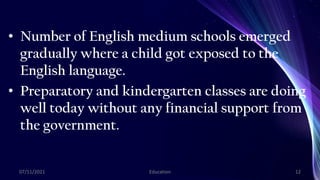• Number of English medium schools emerged
gradually where a child got exposed to the
English language.
• Preparatory and kindergarten classes are doing
well today without any financial support from
the government.
07/11/2021 Education 12
 