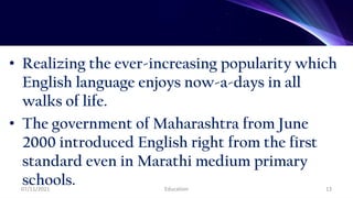 • Realizing the ever-increasing popularity which
English language enjoys now-a-days in all
walks of life.
• The government of Maharashtra from June
2000 introduced English right from the first
standard even in Marathi medium primary
schools.
07/11/2021 Education 13
 