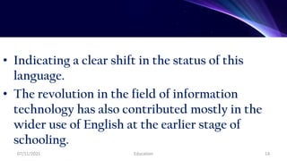 • Indicating a clear shift in the status of this
language.
• The revolution in the field of information
technology has also contributed mostly in the
wider use of English at the earlier stage of
schooling.
07/11/2021 Education 14
 