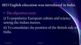 1823 English education was introduced in India.
• The objectives were:
i) To popularize European culture and science
among the Indian masses.
ii) To consolidate the position of the British rule in
India.
07/11/2021 Education 16
 