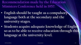 Recommendation made by the Education
Ministers Conference held in 1957:
• English should be taught as a compulsory
language both at the secondary and the
university stages.
• Students acquire adequate knowledge of English
so as to be able to receive education through this
language at the university level.
07/11/2021 Education 17
 
