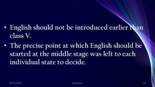 • English should not be introduced earlier than
class V.
• The precise point at which English should be
started at the middle stage was left to each
individual state to decide.
07/11/2021 Education 18
 