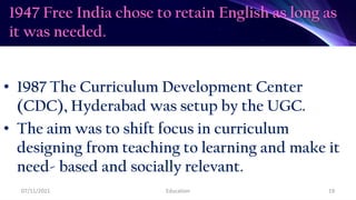 1947 Free India chose to retain English as long as
it was needed.
• 1987 The Curriculum Development Center
(CDC), Hyderabad was setup by the UGC.
• The aim was to shift focus in curriculum
designing from teaching to learning and make it
need- based and socially relevant.
07/11/2021 Education 19
 