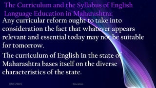 The Curriculum and the Syllabus of English
Language Education in Maharashtra:
Any curricular reform ought to take into
consideration the fact that whatever appears
relevant and essential today may not be suitable
for tomorrow.
The curriculum of English in the state of
Maharashtra bases itself on the diverse
characteristics of the state.
07/11/2021 Education 20
 